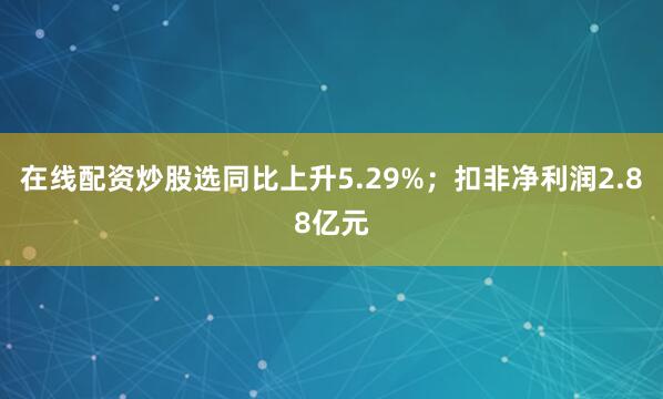 在线配资炒股选同比上升5.29%；扣非净利润2.88亿元