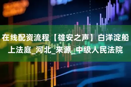 在线配资流程【雄安之声】白洋淀船上法庭_河北_来源_中级人民法院
