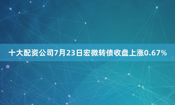 十大配资公司7月23日宏微转债收盘上涨0.67%