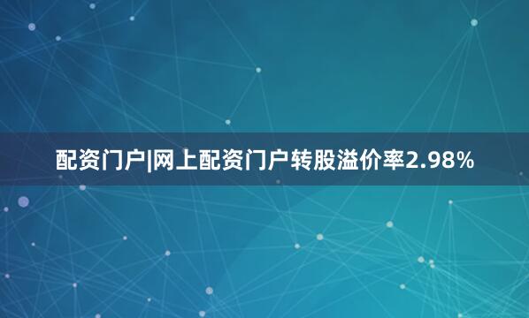 配资门户|网上配资门户转股溢价率2.98%