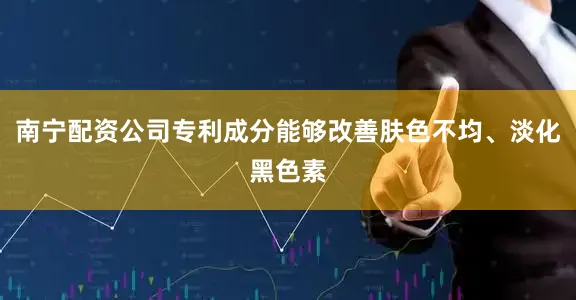 南宁配资公司专利成分能够改善肤色不均、淡化黑色素
