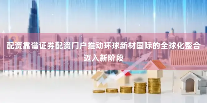 配资靠谱证券配资门户推动环球新材国际的全球化整合迈入新阶段