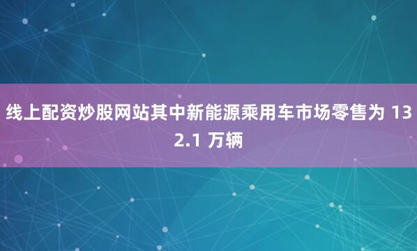 线上配资炒股网站其中新能源乘用车市场零售为 132.1 万辆